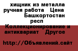 хищник из металла ручная работа › Цена ­ 25 000 - Башкортостан респ. Коллекционирование и антиквариат » Другое   